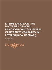 Literæ sacræ;  or, The doctrines of moral philosophy and scriptural Christianity compared, in letters [by A. Norman.].,1150568429,9781150568428