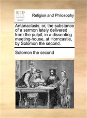 Antanaclasis; or, the substance of a sermon lately delivered from the pulpit, in a dissenting meeting-house, at Horncastle, by Solomon the second.,1170928978,9781170928974