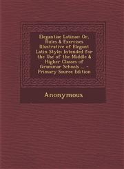 Elegantiae Latinae Or, Rules & Exercises Illustrative of Elegant Latin Style; Intended for the Use of the Middle & Higher Classes of Gram,1287356575,9781287356578