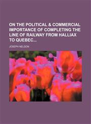 On the Political & Commercial Importance of Completing the Line of Railway From Halliax to Quebec,1151477370,9781151477378