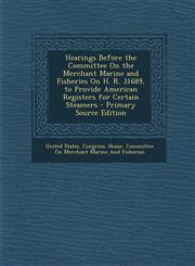 Hearings Before the Committee on the Merchant Marine and Fisheries on H. R. 31689, to Provide American Registers for Certain Steamers - Primary Source,1294323520,9781294323525