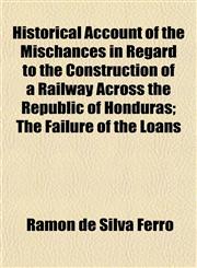 Historical Account of the Mischances in Regard to the Construction of a Railway Across the Republic of Honduras; The Failure of the Loans,1152291572,9781152291577