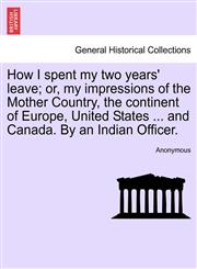 How I spent my two years' leave; or, my impressions of the Mother Country, the continent of Europe, United States ... and Canada. By an Indian Officer.,1241098506,9781241098506