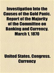 Investigation Into the Causes of the Gold Panic. Report of the Majority of the Committee on Banking and Currency. March 1, 1870,1154980367,9781154980363
