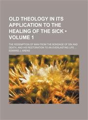 Old Theology in Its Application to the Healing of the Sick (Volume 1); The Redemption of Man From the Bondage of Sin and Death, and His Restoration to an Everlasting Life,1150046759,9781150046759
