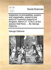 Subjection to principalities, powers, and magistrates, explain'd and enforc'd. A sermon preach'd at Kingston, March 21. 1734-5, at the assizes held there, ... By George Osborne, ...,1171388039,9781171388036
