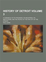 History of Detroit; A Chronicle of Its Progress, Its Industries, Its Institutions, and the People of the Fair City of the Straits Volume 3,1230313893,9781230313894