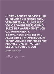 (J. Siebmacher's grosses und allgemeines Wappenbuch, in einern euen, vermehrten Aufl., herausg. von O.T. von Hefner). Grund-Saeze der Wappenkunst, von O.T. von Hefner. J. Siebmacher's grosses und allgemeines Wappenbuch, in Verbindung mit Mehreren neu,1236169107,9781236169105