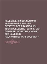 Neueste Erfindungen und Erfahrungen auf den Gebieten der praktischen Technik, Elektrotechnik, der Gewerbe, Industrie, Chemie, der Land und Hauswirthschaft Volume 13,1130894959,9781130894950