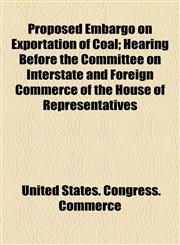 Proposed Embargo on Exportation of Coal; Hearing Before the Committee on Interstate and Foreign Commerce of the House of Representatives,1154539199,9781154539196