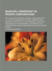 Municipal Ownership Vs. Private Corporations; With Legal and Editorial Opinions, Tables and Cost of Lights as Furnished by Private Companies and Municipal Plants, With List of Municipal Plants That Have Been Sold or Abandoned. Containing Also a Comparison,115022584X,9781150225840