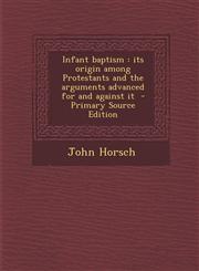 Infant Baptism Its Origin Among Protestants and the Arguments Advanced for and Against It - Primary Source Edition,128782613X,9781287826132