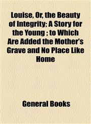Louise, Or, the Beauty of Integrity; A Story for the Young ; to Which Are Added the Mother's Grave and No Place Like Home,1154592308,9781154592306