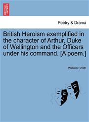 British Heroism exemplified in the character of Arthur, Duke of Wellington and the Officers under his command. [A poem.],124103298X,9781241032982