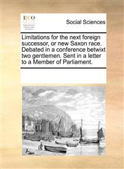 Limitations for the next foreign successor, or new Saxon race. Debated in a conference betwixt two gentlemen. Sent in a letter to a Member of Parliament.,1170048765,9781170048764