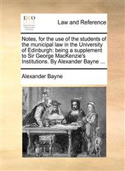 Notes, for the use of the students of the municipal law in the University of Edinburgh being a supplement to Sir George MacKenzie's Institutions. By Alexander Bayne ...,1140897152,9781140897156