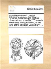 Explanatory notes. Critical remarks, historical and political observations, upon Sir **** speech, which was lately publish'd, to the tune of the abbot of Canterbury; ...,1170288464,9781170288467