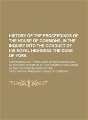 History of the proceedings of the House of Commons, in the inquiry into the conduct of his Royal Highness the Duke of York; comprising an authentic copy of the evidence,and an accurate report of all the debates in Parliament, as they,1236560787,9781236560780
