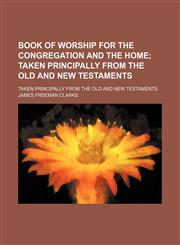 Book of Worship for the Congregation and the Home; Taken Principally From the Old and New Testaments. Taken Principally From the Old and New Testaments,1150337141,9781150337147
