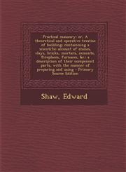 Practical masonry or, A theoretical and operative treatise of building; containning a scientific account of stones, clays, bricks, mortars, cements, fireplaces, furnaces, &c.; a description of their compenent parts, with the manner of preparing and using,1294056433,9781294056430