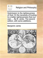 Submission to the righteousness of God. Or the necessity of trusting to a better righteousness than our own, ... By B. Jenks. The second edition, with some additions.,1140802283,9781140802280