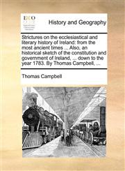 Strictures on the ecclesiastical and literary history of Ireland from the most ancient times ... Also, an historical sketch of the constitution and government of Ireland, ... down to the year 1783. By Thomas Campbell, ...,1140990438,9781140990437