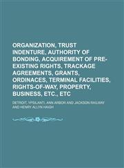 Organization, trust indenture, authority of bonding, acquirement of pre-existing rights, trackage agreements, grants, ordinaces, terminal facilities, rights-of-way, property, business, etc., etc,1130487784,9781130487787