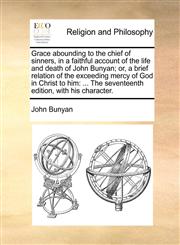 Grace abounding to the chief of sinners, in a faithful account of the life and death of John Bunyan; or, a brief relation of the exceeding mercy of God in Christ to him ... The seventeenth edition, with his character.,1170486150,9781170486153
