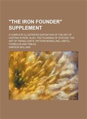 "The iron founder" supplement; A complete illustrated exposition of the art of casting in iron. Also, the founding of statues the art of taking casts, pattern modelling useful formulas and tables,1236514459,9781236514455