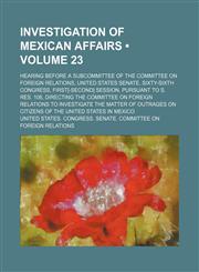 Investigation of Mexican Affairs (Volume 23); Hearing Before a Subcommittee of the Committee on Foreign Relations, United States Senate, Sixty-Sixth C,1235748561,9781235748561