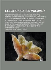 Election Cases; Reports of Decisions Under the Dominion and Ontario Controverted Election Acts Relating to the Election of Members from the Province of Ontario to the House of Commons of Canada and to the Legislative Assembly of Volume 1,1230108661,9781230108667