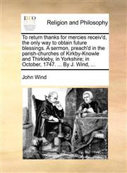 To return thanks for mercies receiv'd, the only way to obtain future blessings. A sermon, preach'd in the parish-churches of Kirkby-Knowle and Thirkleby, in Yorkshire; in October, 1747. ... By J. Wind, ...,1140945327,9781140945321