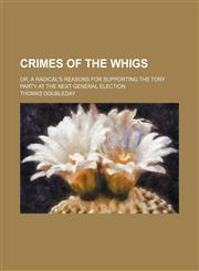 Crimes of the Whigs; or, A radical's reasons for supporting the Tory party at the next general election,1151657867,9781151657862