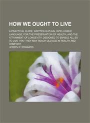 How we ought to live; a practical guide, written in plain, intelligible language, for the preservation of health, and the attainment of longevity designed to enable all so to live that they may reach old age in health and comfort,1236647726,9781236647726
