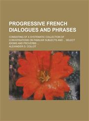 Progressive French dialogues and phrases; consisting of a systematic collection of conversations on familiar subjects and ... select idioms and proverbs ...,1234157004,9781234157005