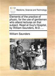 Elements of the practice of physic, for the use of gentlemen who attend lectures on that subject. Read at Guy's Hospital, by William Saunders, M.D. ...,117068484X,9781170684849