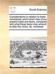 Considerations in relation to trade considered, and A short view of our present trade and taxes, compared with what these taxes may amount to after the Union, &c. reviewed.,1170704271,9781170704271