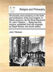 Of sincerity and constancy in the faith and profession of the true religion, in fifteen sermons. By the Most Reverend Dr. John Tillotson, ... Being the first volume, published from the originals, by Ralph Barker, the fourth edition,1171455275,9781171455271