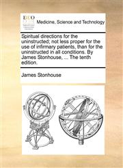 Spiritual directions for the uninstructed; not less proper for the use of infirmary patients, than for the uninstructed in all conditions. By James Stonhouse, ... The tenth edition.,1170685056,9781170685051