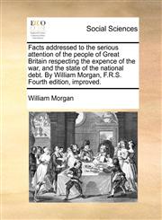 Facts addressed to the serious attention of the people of Great Britain respecting the expence of the war, and the state of the national debt. By William Morgan, F.R.S. Fourth edition, improved.,1170503853,9781170503850