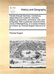 Travels through Germany. Containing observations on customs, manners, religion, government, commerce, arts, and antiquities. With a particular account of the courts of Mecklenburg. In a series of letters to a friend, by Thomas Nugent  Volume 2 of 2,1170982603,9781170982600