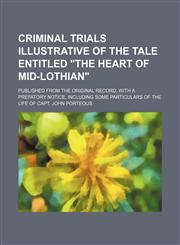 Criminal trials illustrative of the tale entitled "The heart of Mid-Lothian"; published from the original record, with a prefatory notice, including some particulars of the life of Capt. John Porteous,115014291X,9781150142918