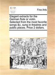 Elegant extracts for the German flute or violin. Selected from the most favorite songs &c, sung in theatres and public places. Price 2 dollars.,1170884423,9781170884423