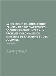 La Politique Coloniale Sous L'Ancien Regime D'Apres Des Documents Empruntes Aux Archives Coloniales Du Ministere de La Marine Et Des Colonies,1234322463,9781234322465