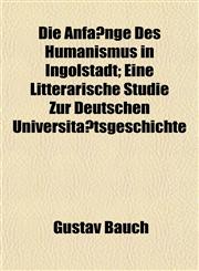Die Anfänge Des Humanismus in Ingolstadt; Eine Litterarische Studie Zur Deutschen Universitätsgeschichte,1152224352,9781152224353