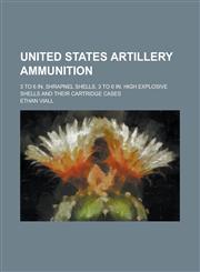 United States artillery ammunition; 3 to 6 in. shrapnel shells, 3 to 6 in. high explosive shells and their cartridge cases,123657138X,9781236571380