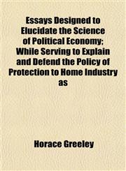 Essays Designed to Elucidate the Science of Political Economy; While Serving to Explain and Defend the Policy of Protection to Home Industry as,1154697533,9781154697537
