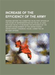 Increase of the efficiency of the Army; hearing before the Committee on Military Affairs of the House of Representatives on the bill (S. 4300) entitled "An act to increase the efficiency of the military establishment of the United States.",115000214X,9781150002144