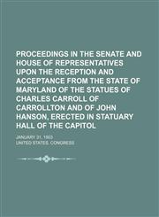 Proceedings in the Senate and House of representatives upon the reception and acceptance from the state of Maryland of the statues of Charles Carroll of Carrollton and of John Hanson, erected in Statuary hall of the Capitol; January 31, 1903,1153101572,9781153101578