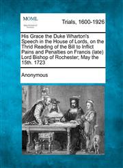 His Grace the Duke Wharton's Speech in the House of Lords, on the Thrid Reading of the Bill to Inflict Pains and Penalties on Francis (late) Lord Bishop of Rochester; May the 15th. 1723,1275082157,9781275082151